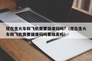 现在坐火车和飞机需要健康码吗?（现在坐火车和飞机需要健康码吗要隔离吗）