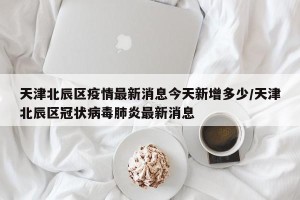 天津北辰区疫情最新消息今天新增多少/天津北辰区冠状病毒肺炎最新消息