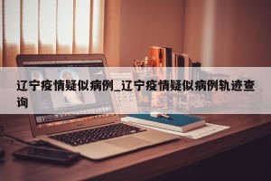 辽宁疫情疑似病例_辽宁疫情疑似病例轨迹查询