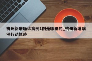 杭州新增确诊病例1例是哪里的_杭州新增病例行动轨迹