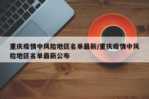 重庆疫情中风险地区名单最新/重庆疫情中风险地区名单最新公布