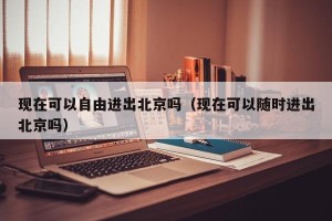 现在可以自由进出北京吗（现在可以随时进出北京吗）