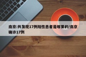 南京:共发现17例阳性患者是哪里的/南京确诊17例