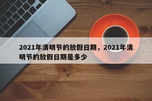 2021年清明节的放假日期，2021年清明节的放假日期是多少