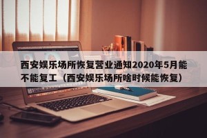 西安娱乐场所恢复营业通知2020年5月能不能复工（西安娱乐场所啥时候能恢复）