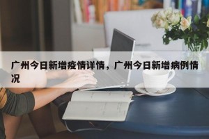 广州今日新增疫情详情，广州今日新增病例情况