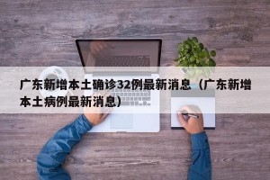 广东新增本土确诊32例最新消息（广东新增本土病例最新消息）