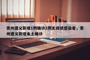 贵州遵义新增1例确诊2例无症状感染者，贵州遵义新增本土确诊