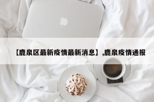 【鹿泉区最新疫情最新消息】,鹿泉疫情通报