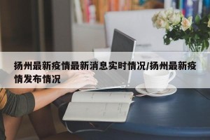 扬州最新疫情最新消息实时情况/扬州最新疫情发布情况