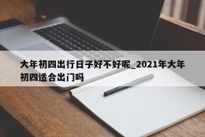 大年初四出行日子好不好呢_2021年大年初四适合出门吗