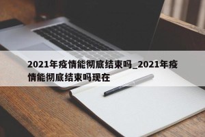 2021年疫情能彻底结束吗_2021年疫情能彻底结束吗现在