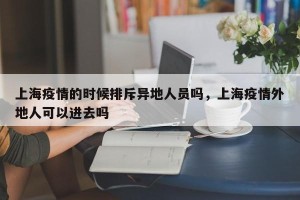 上海疫情的时候排斥异地人员吗，上海疫情外地人可以进去吗