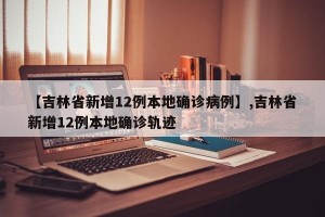 【吉林省新增12例本地确诊病例】,吉林省新增12例本地确诊轨迹