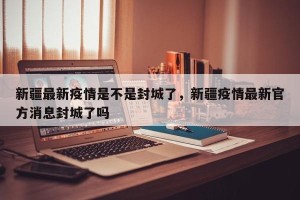 新疆最新疫情是不是封城了，新疆疫情最新官方消息封城了吗