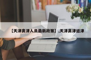 【天津离津人员最新政策】,天津离津返津