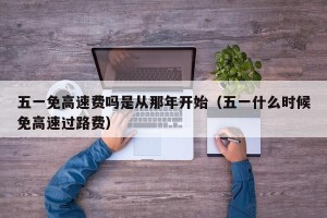 五一免高速费吗是从那年开始（五一什么时候免高速过路费）