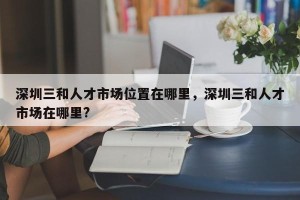 深圳三和人才市场位置在哪里，深圳三和人才市场在哪里?