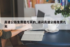 高速公路免费是几天的_请问高速公路免费几天
