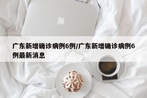 广东新增确诊病例6例/广东新增确诊病例6例最新消息