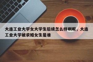 大连工业大学女大学生后续怎么样啊呢，大连工业大学被求婚女生是谁