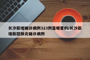 长沙新增确诊病例323例是哪里的/长沙新增新冠肺炎确诊病例