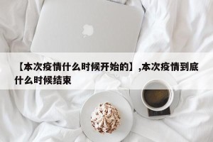 【本次疫情什么时候开始的】,本次疫情到底什么时候结束