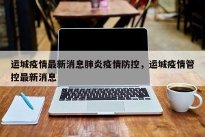 运城疫情最新消息肺炎疫情防控，运城疫情管控最新消息