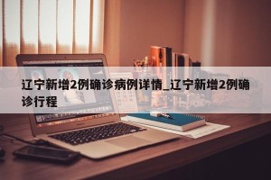 辽宁新增2例确诊病例详情_辽宁新增2例确诊行程