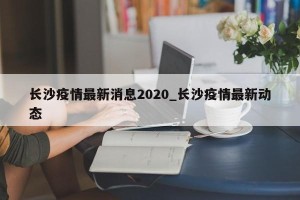 长沙疫情最新消息2020_长沙疫情最新动态