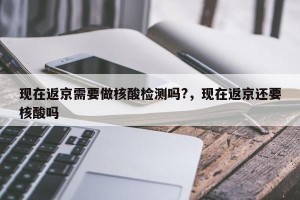 现在返京需要做核酸检测吗?，现在返京还要核酸吗