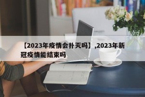 【2023年疫情会扑灭吗】,2023年新冠疫情能结束吗
