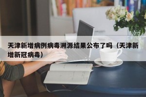 天津新增病例病毒溯源结果公布了吗（天津新增新冠病毒）