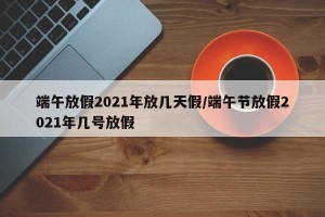 端午放假2021年放几天假/端午节放假2021年几号放假