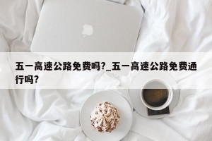 五一高速公路免费吗?_五一高速公路免费通行吗?