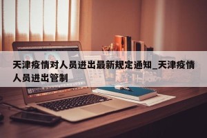天津疫情对人员进出最新规定通知_天津疫情人员进出管制