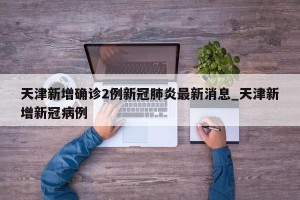 天津新增确诊2例新冠肺炎最新消息_天津新增新冠病例