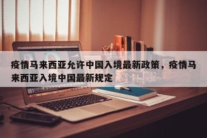 疫情马来西亚允许中国入境最新政策，疫情马来西亚入境中国最新规定