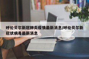 呼伦贝尔新冠肺炎疫情最新消息/呼伦贝尔新冠状病毒最新消息