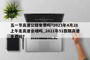 五一节高速公路免费吗?2023年4月28上午走高速会堵吗_2021年51假期高速免费吗?