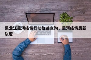 黑龙江黑河疫情行动轨迹查询，黑河疫情最新轨迹