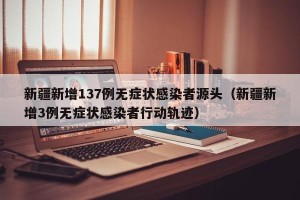 新疆新增137例无症状感染者源头（新疆新增3例无症状感染者行动轨迹）