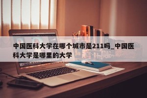中国医科大学在哪个城市是211吗_中国医科大学是哪里的大学