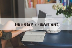 上海六院知乎（上海六院 知乎）