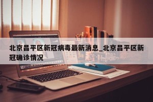 北京昌平区新冠病毒最新消息_北京昌平区新冠确诊情况