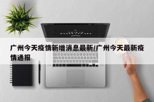 广州今天疫情新增消息最新/广州今天最新疫情通报
