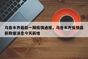 乌鲁木齐最新一期疫情通报，乌鲁木齐疫情最新数据消息今天新增