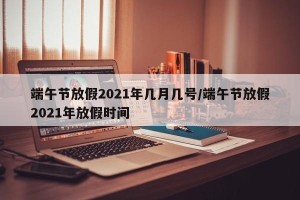端午节放假2021年几月几号/端午节放假2021年放假时间
