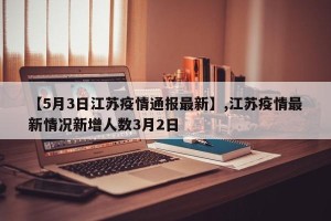 【5月3日江苏疫情通报最新】,江苏疫情最新情况新增人数3月2日