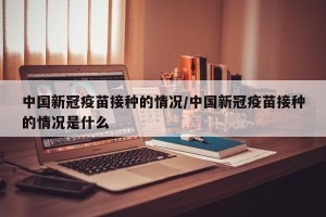 中国新冠疫苗接种的情况/中国新冠疫苗接种的情况是什么
